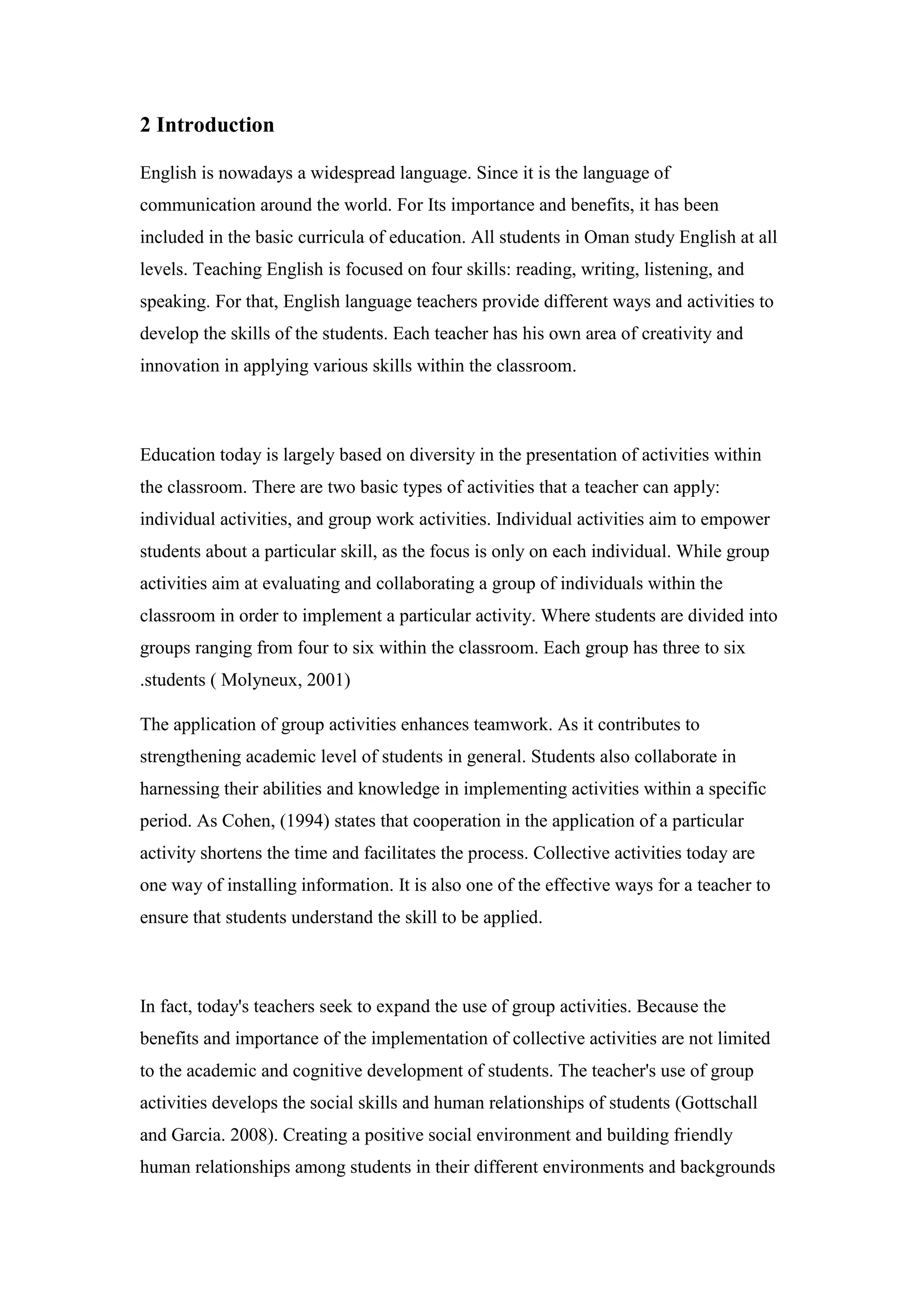 2 Introduction
English is nowadays a widespread language. Since it is the language of
communication around the world. For Its importance and benefits, it has been
included in the basic curricula of education. All students in Oman study English at all
levels. Teaching English is focused on four skills: reading, writing, listening, and
speaking. For that, English language teachers provide different ways and activities to
develop the skills of the students. Each teacher has his own area of creativity and
innovation in applying various skills within the classroom.
Education today is largely based on diversity in the presentation of activities within
the classroom. There are two basic types of activities that a teacher can apply:
individual activities, and group work activities. Individual activities aim to empower
students about a particular skill, as the focus is only on each individual. While group
activities aim at evaluating and collaborating a group of individuals within the
classroom in order to implement a particular activity. Where students are divided into
groups ranging from four to six within the classroom. Each group has three to six
students ( Molyneux, 2001).
The application of group activities enhances teamwork. As it contributes to
strengthening academic level of students in general. Students also collaborate in
harnessing their abilities and knowledge in implementing activities within a specific
period. As Cohen, (1994) states that cooperation in the application of a particular
activity shortens the time and facilitates the process. Collective activities today are
one way of installing information. It is also one of the effective ways for a teacher to
ensure that students understand the skill to be applied.
In fact, today's teachers seek to expand the use of group activities. Because the
benefits and importance of the implementation of collective activities are not limited
to the academic and cognitive development of students. The teacher's use of group
activities develops the social skills and human relationships of students (Gottschall
and Garcia. 2008). Creating a positive social environment and building friendly
human relationships among students in their different environments and backgrounds
 