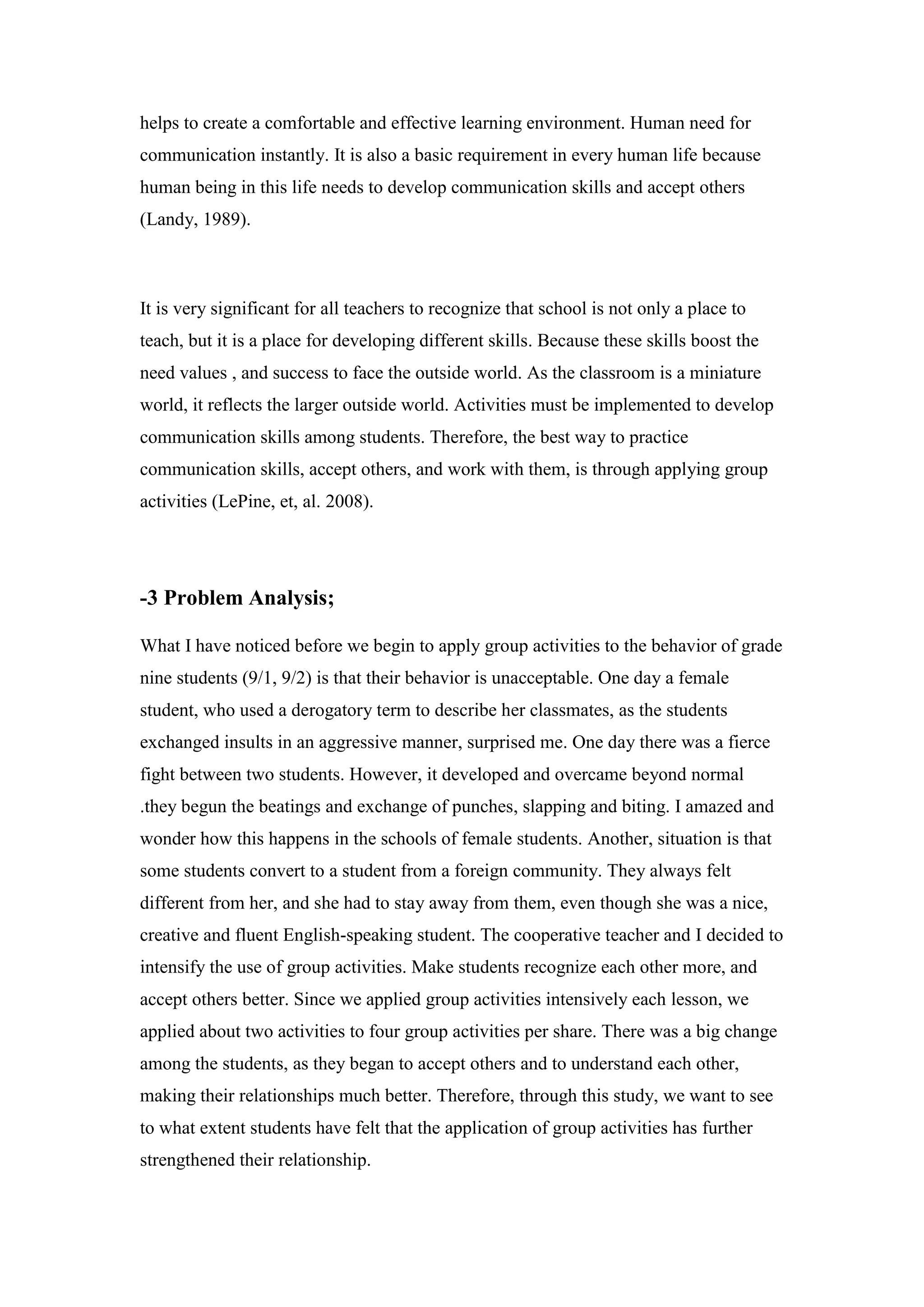 helps to create a comfortable and effective learning environment. Human need for
communication instantly. It is also a basic requirement in every human life because
human being in this life needs to develop communication skills and accept others
(Landy, 1989).
It is very significant for all teachers to recognize that school is not only a place to
teach, but it is a place for developing different skills. Because these skills boost the
need values , and success to face the outside world. As the classroom is a miniature
world, it reflects the larger outside world. Activities must be implemented to develop
communication skills among students. Therefore, the best way to practice
communication skills, accept others, and work with them, is through applying group
activities (LePine, et, al. 2008).
3 Problem Analysis;-
What I have noticed before we begin to apply group activities to the behavior of grade
nine students (9/1, 9/2) is that their behavior is unacceptable. One day a female
student, who used a derogatory term to describe her classmates, as the students
exchanged insults in an aggressive manner, surprised me. One day there was a fierce
fight between two students. However, it developed and overcame beyond normal
.they begun the beatings and exchange of punches, slapping and biting. I amazed and
wonder how this happens in the schools of female students. Another, situation is that
some students convert to a student from a foreign community. They always felt
different from her, and she had to stay away from them, even though she was a nice,
creative and fluent English-speaking student. The cooperative teacher and I decided to
intensify the use of group activities. Make students recognize each other more, and
accept others better. Since we applied group activities intensively each lesson, we
applied about two activities to four group activities per share. There was a big change
among the students, as they began to accept others and to understand each other,
making their relationships much better. Therefore, through this study, we want to see
to what extent students have felt that the application of group activities has further
strengthened their relationship.
 
