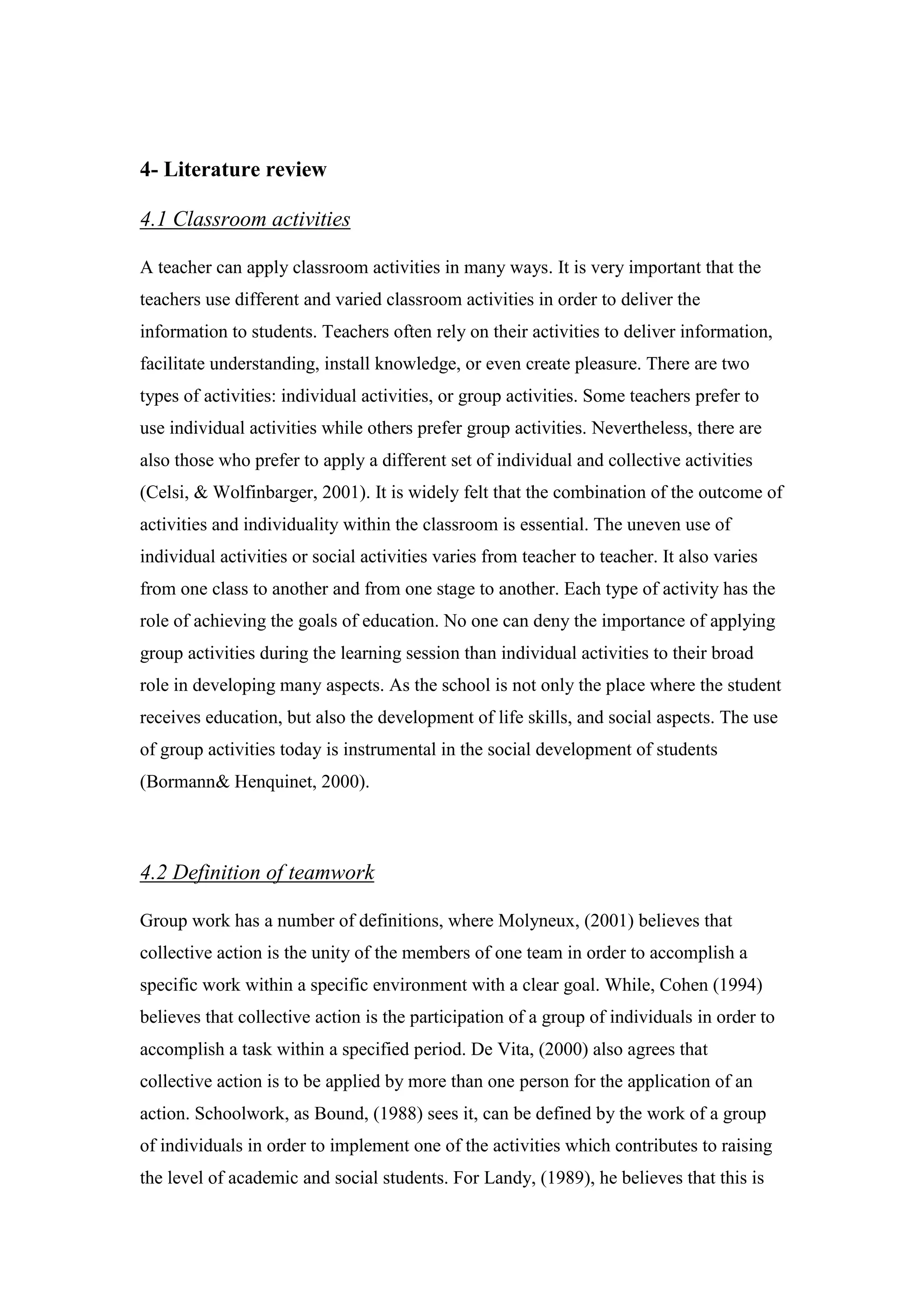 4- Literature review
activitieslassroomC4.1
A teacher can apply classroom activities in many ways. It is very important that the
teachers use different and varied classroom activities in order to deliver the
information to students. Teachers often rely on their activities to deliver information,
facilitate understanding, install knowledge, or even create pleasure. There are two
types of activities: individual activities, or group activities. Some teachers prefer to
use individual activities while others prefer group activities. Nevertheless, there are
also those who prefer to apply a different set of individual and collective activities
(Celsi, & Wolfinbarger, 2001). It is widely felt that the combination of the outcome of
activities and individuality within the classroom is essential. The uneven use of
individual activities or social activities varies from teacher to teacher. It also varies
from one class to another and from one stage to another. Each type of activity has the
role of achieving the goals of education. No one can deny the importance of applying
group activities during the learning session than individual activities to their broad
role in developing many aspects. As the school is not only the place where the student
receives education, but also the development of life skills, and social aspects. The use
of group activities today is instrumental in the social development of students
Bormann& Henquinet, 2000).)
efinition of teamwork4.2 D
Group work has a number of definitions, where Molyneux, (2001) believes that
collective action is the unity of the members of one team in order to accomplish a
specific work within a specific environment with a clear goal. While, Cohen (1994)
believes that collective action is the participation of a group of individuals in order to
accomplish a task within a specified period. De Vita, (2000) also agrees that
collective action is to be applied by more than one person for the application of an
action. Schoolwork, as Bound, (1988) sees it, can be defined by the work of a group
of individuals in order to implement one of the activities which contributes to raising
the level of academic and social students. For Landy, (1989), he believes that this is
 