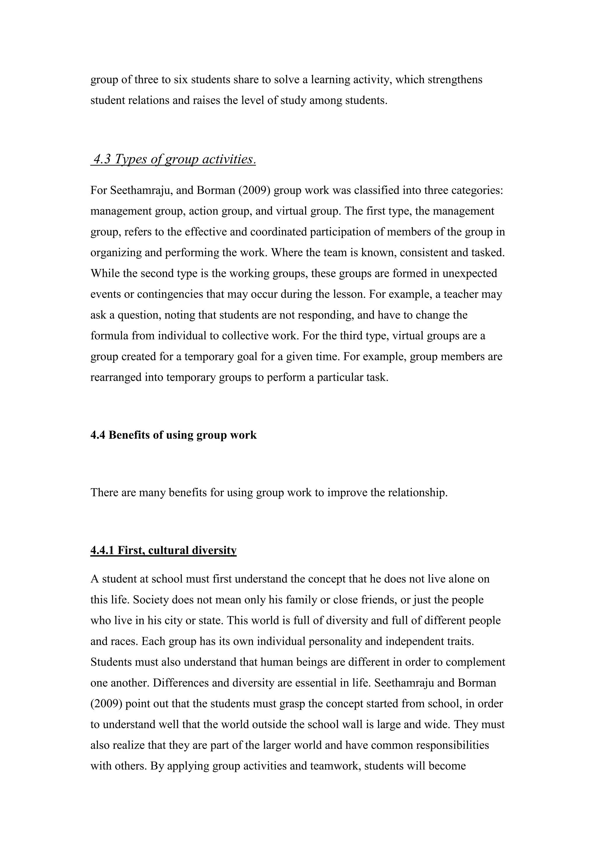 group of three to six students share to solve a learning activity, which strengthens
student relations and raises the level of study among students.
.Types of group activities4.3
For Seethamraju, and Borman (2009) group work was classified into three categories:
management group, action group, and virtual group. The first type, the management
group, refers to the effective and coordinated participation of members of the group in
organizing and performing the work. Where the team is known, consistent and tasked.
While the second type is the working groups, these groups are formed in unexpected
events or contingencies that may occur during the lesson. For example, a teacher may
ask a question, noting that students are not responding, and have to change the
formula from individual to collective work. For the third type, virtual groups are a
group created for a temporary goal for a given time. For example, group members are
rearranged into temporary groups to perform a particular task.
4.4 Benefits of using group work
There are many benefits for using group work to improve the relationship.
irst, cultural diversity4.4.1 F
A student at school must first understand the concept that he does not live alone on
this life. Society does not mean only his family or close friends, or just the people
who live in his city or state. This world is full of diversity and full of different people
and races. Each group has its own individual personality and independent traits.
Students must also understand that human beings are different in order to complement
one another. Differences and diversity are essential in life. Seethamraju and Borman
(2009) point out that the students must grasp the concept started from school, in order
to understand well that the world outside the school wall is large and wide. They must
also realize that they are part of the larger world and have common responsibilities
with others. By applying group activities and teamwork, students will become
 