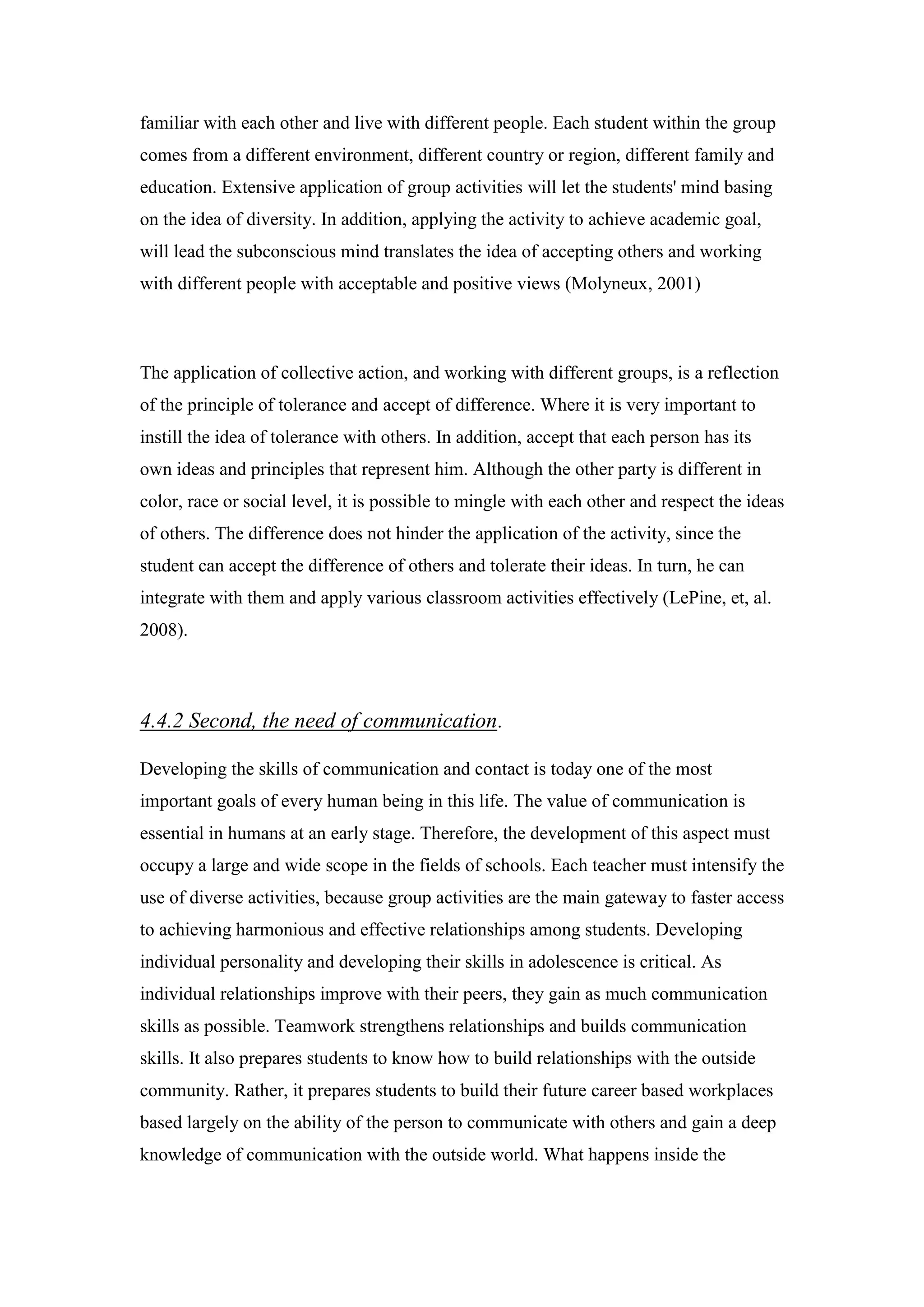 familiar with each other and live with different people. Each student within the group
comes from a different environment, different country or region, different family and
education. Extensive application of group activities will let the students' mind basing
on the idea of diversity. In addition, applying the activity to achieve academic goal,
will lead the subconscious mind translates the idea of accepting others and working
with different people with acceptable and positive views (Molyneux, 2001)
The application of collective action, and working with different groups, is a reflection
of the principle of tolerance and accept of difference. Where it is very important to
instill the idea of tolerance with others. In addition, accept that each person has its
own ideas and principles that represent him. Although the other party is different in
color, race or social level, it is possible to mingle with each other and respect the ideas
of others. The difference does not hinder the application of the activity, since the
student can accept the difference of others and tolerate their ideas. In turn, he can
integrate with them and apply various classroom activities effectively (LePine, et, al.
2008).
.Second, the need of communication4.4.2
Developing the skills of communication and contact is today one of the most
important goals of every human being in this life. The value of communication is
essential in humans at an early stage. Therefore, the development of this aspect must
occupy a large and wide scope in the fields of schools. Each teacher must intensify the
use of diverse activities, because group activities are the main gateway to faster access
to achieving harmonious and effective relationships among students. Developing
individual personality and developing their skills in adolescence is critical. As
individual relationships improve with their peers, they gain as much communication
skills as possible. Teamwork strengthens relationships and builds communication
skills. It also prepares students to know how to build relationships with the outside
community. Rather, it prepares students to build their future career based workplaces
based largely on the ability of the person to communicate with others and gain a deep
knowledge of communication with the outside world. What happens inside the
 