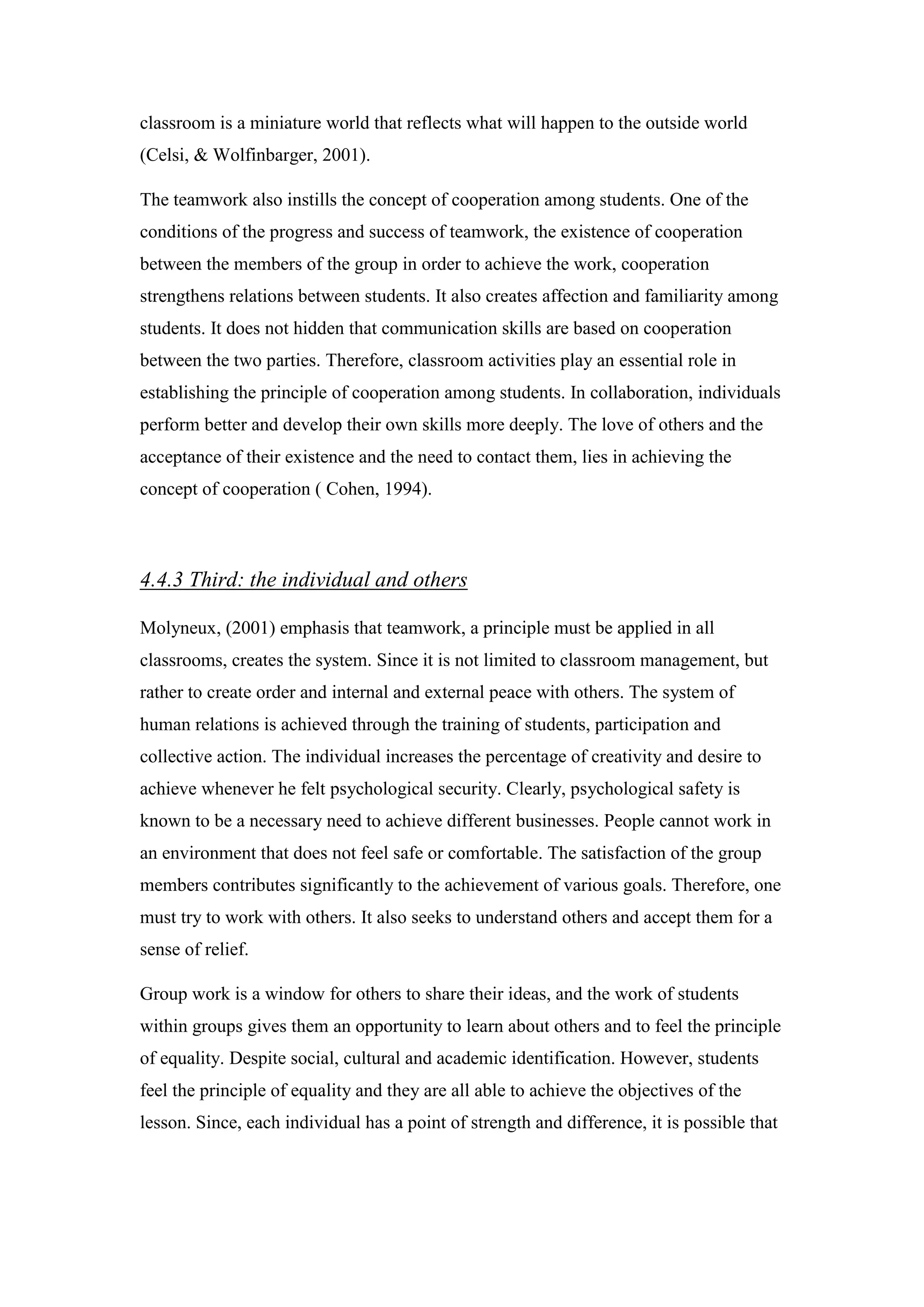 classroom is a miniature world that reflects what will happen to the outside world
(Celsi, & Wolfinbarger, 2001).
The teamwork also instills the concept of cooperation among students. One of the
conditions of the progress and success of teamwork, the existence of cooperation
between the members of the group in order to achieve the work, cooperation
strengthens relations between students. It also creates affection and familiarity among
students. It does not hidden that communication skills are based on cooperation
between the two parties. Therefore, classroom activities play an essential role in
establishing the principle of cooperation among students. In collaboration, individuals
perform better and develop their own skills more deeply. The love of others and the
acceptance of their existence and the need to contact them, lies in achieving the
concept of cooperation ( Cohen, 1994).
Third: the individual and others4.4.3
Molyneux, (2001) emphasis that teamwork, a principle must be applied in all
classrooms, creates the system. Since it is not limited to classroom management, but
rather to create order and internal and external peace with others. The system of
human relations is achieved through the training of students, participation and
collective action. The individual increases the percentage of creativity and desire to
achieve whenever he felt psychological security. Clearly, psychological safety is
known to be a necessary need to achieve different businesses. People cannot work in
an environment that does not feel safe or comfortable. The satisfaction of the group
members contributes significantly to the achievement of various goals. Therefore, one
must try to work with others. It also seeks to understand others and accept them for a
sense of relief.
Group work is a window for others to share their ideas, and the work of students
within groups gives them an opportunity to learn about others and to feel the principle
of equality. Despite social, cultural and academic identification. However, students
feel the principle of equality and they are all able to achieve the objectives of the
lesson. Since, each individual has a point of strength and difference, it is possible that
 