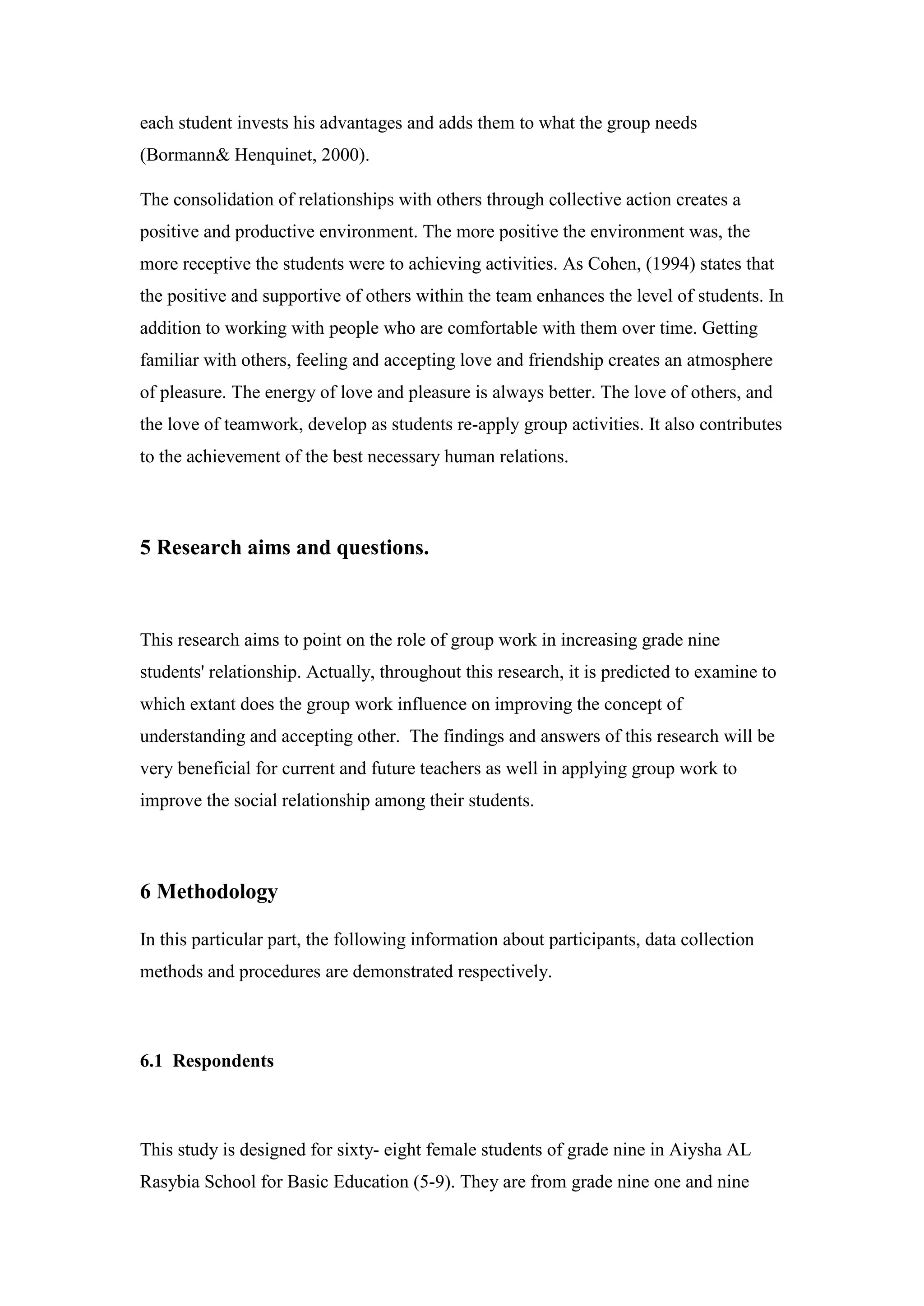 each student invests his advantages and adds them to what the group needs
Bormann& Henquinet, 2000).)
The consolidation of relationships with others through collective action creates a
positive and productive environment. The more positive the environment was, the
more receptive the students were to achieving activities. As Cohen, (1994) states that
the positive and supportive of others within the team enhances the level of students. In
addition to working with people who are comfortable with them over time. Getting
familiar with others, feeling and accepting love and friendship creates an atmosphere
of pleasure. The energy of love and pleasure is always better. The love of others, and
the love of teamwork, develop as students re-apply group activities. It also contributes
to the achievement of the best necessary human relations.
5 Research aims and questions.
This research aims to point on the role of group work in increasing grade nine
students' relationship. Actually, throughout this research, it is predicted to examine to
which extant does the group work influence on improving the concept of
understanding and accepting other. The findings and answers of this research will be
very beneficial for current and future teachers as well in applying group work to
improve the social relationship among their students.
6 Methodology
In this particular part, the following information about participants, data collection
methods and procedures are demonstrated respectively.
6.1 Respondents
This study is designed for sixty- eight female students of grade nine in Aiysha AL
Rasybia School for Basic Education (5-9). They are from grade nine one and nine
 