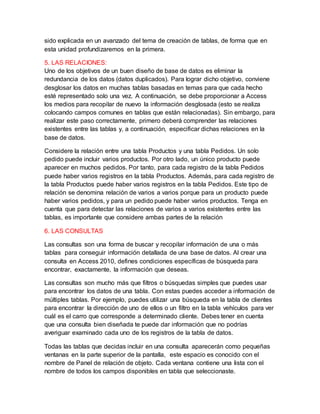 sido explicada en un avanzado del tema de creación de tablas, de forma que en
esta unidad profundizaremos en la primera.
5. LAS RELACIONES:
Uno de los objetivos de un buen diseño de base de datos es eliminar la
redundancia de los datos (datos duplicados). Para lograr dicho objetivo, conviene
desglosar los datos en muchas tablas basadas en temas para que cada hecho
esté representado solo una vez. A continuación, se debe proporcionar a Access
los medios para recopilar de nuevo la información desglosada (esto se realiza
colocando campos comunes en tablas que están relacionadas). Sin embargo, para
realizar este paso correctamente, primero deberá comprender las relaciones
existentes entre las tablas y, a continuación, especificar dichas relaciones en la
base de datos.
Considere la relación entre una tabla Productos y una tabla Pedidos. Un solo
pedido puede incluir varios productos. Por otro lado, un único producto puede
aparecer en muchos pedidos. Por tanto, para cada registro de la tabla Pedidos
puede haber varios registros en la tabla Productos. Además, para cada registro de
la tabla Productos puede haber varios registros en la tabla Pedidos. Este tipo de
relación se denomina relación de varios a varios porque para un producto puede
haber varios pedidos, y para un pedido puede haber varios productos. Tenga en
cuenta que para detectar las relaciones de varios a varios existentes entre las
tablas, es importante que considere ambas partes de la relación
6. LAS CONSULTAS
Las consultas son una forma de buscar y recopilar información de una o más
tablas para conseguir información detallada de una base de datos. Al crear una
consulta en Access 2010, defines condiciones específicas de búsqueda para
encontrar, exactamente, la información que deseas.
Las consultas son mucho más que filtros o búsquedas simples que puedes usar
para encontrar los datos de una tabla. Con estas puedes acceder a información de
múltiples tablas. Por ejemplo, puedes utilizar una búsqueda en la tabla de clientes
para encontrar la dirección de uno de ellos o un filtro en la tabla vehículos para ver
cuál es el carro que corresponde a determinado cliente. Debes tener en cuenta
que una consulta bien diseñada te puede dar información que no podrías
averiguar examinado cada uno de los registros de la tabla de datos.
Todas las tablas que decidas incluir en una consulta aparecerán como pequeñas
ventanas en la parte superior de la pantalla, este espacio es conocido con el
nombre de Panel de relación de objeto. Cada ventana contiene una lista con el
nombre de todos los campos disponibles en tabla que seleccionaste.
 