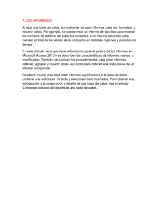 7. LOA INFOREMES:
Al usar una base de datos, normalmente se usan informes para ver, formatear y
resumir datos. Por ejemplo, se puede crear un informe de tipo lista para mostrar
los números de teléfono de todos los contactos o un informe resumido para
calcular el total de las ventas de la compañía en distintas regiones y períodos de
tiempo.
En este artículo se proporciona información general acerca de los informes en
Microsoft Access 2010 y se describen las características de informes nuevas o
modificadas. También se explican los procedimientos para crear informes,
ordenar, agrupar y resumir datos, así como para obtener una vista previa de un
informe e imprimirlo.
Resultará mucho más fácil crear informes significativos si la base de datos
contiene una estructura de tabla y relaciones bien diseñadas. Para obtener una
introducción a la preparación y diseño de una base de datos, vea el artículo
Conceptos básicos del diseño de una base de datos .
 