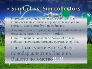 







Нормалните сончеви колектори собираат мали
количевства на сончева енергија додека е убаво
времето, а кога има бури не собираат.
Ако дојде до оштетување на обичен сончев колектор
може да се загади воздухот и земјата.
Нивните цени се поскапи од Sun-Get додека
собираат значително помалку сончева енергија.

Па затоа купете Sun-Get, за
подобар живот на Вас и на
Вашето потомство!!!!!!

 