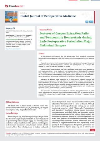 vv
Global Journal of Perioperative Medicine
DOI CC By
004
Citation: Musaeva TS (2017) Features of Oxygen Extraction Ratio and Temperature Homeostasis during Early Postoperative Period after Major Abdominal
Surgery. Glob J Perioperative Med 1(1): 004-007.
Medical Group
Abstract
In some situations, tissue hypoxia may exist despite normal values obtained by conventional
haemodynamic monitoring such as arterial blood pressure, central venous pressure, heart rate, and urine
output.
The study was performed in early postoperative period after major abdominal surgery in 160 patients
and was conducted in the following stages: 1- admission from operating room; 2 - in 1-3 hours; 3 - 4-7
hours; 4 - 8-12 hours; 5 - after 13-24 hours after the surgery.
Depend on rate of oxygen extraction index (ERO2
) patients was divided in four groups depending on
ERO2
on admission: group 1 (n=44) - low ERO2
(< 21%) followed by recovery to normal levels to stage 2-3
(ERO2
= 22-32%), group 2 (n=42) - normal level ERO2
(22-32%) in all the stages, group 3 (n=40) - high levels
ERO2
(>33%) with recovery to normal levels to stage 2, group 4 (n=34) - high ERO2
(> 35%) in all the stages.
Central hemodynamic, gas exchange, metabolic rate and temperature parameters were assessed.
Maintaining an adequate tissue oxygenation is the cornerstone of metabolic response and
postoperative recovery in patient after major abdominal surgery. Oxygen extraction index at admission
to ICU after surgery can be normal (26.25% of patients), reduced (27.5% of patients) or high (46.25% of
patients). When oxygen extraction ratio is reduced metabolic recovery occurs classically after 4-7 hours;
when ERO2
is elevated - after 8-12 hours. For patients with high oxygen extraction ratio marked venous
hypoxemia is typical, which recovery to 4-12 hours post-surgery.
Core temperature improvement is connected with the restoration of oxygen homeostasis. So, under
normal and reduced ERO2
even mild central hypothermia after surgery were not observed, and at an
elevated ERO2
moderate hypothermia after surgery was observed with only to 4-7 hours post-surgery
restoration.
Research Article
Features of Oxygen Extraction Ratio
and Temperature Homeostasis during
Early Postoperative Period after Major
Abdominal Surgery
Musaeva TS
Kuban State Medical University, Russia, Krasnodar,
Russia
Dates: Received: 27 December, 2016; Accepted: 11
January, 2017; Published: 19 January, 2017
*Corresponding author: Musaeva TS, Assistant of
Anesthesiology, Intensive Care and Transfusiol-
ogy Department, Kuban State Medical University,
Krasnodar, Russia, Tel. +78612224845, E-mail:
https://www.peertechz.com
Abbreviations
HR: Heart Rate; SI: Stroke Index; CI: Cardiac Index; SVR:
Systemic Vascular Resistance; DО2
: O2
Delivery; VO2
: O2
: Oxygen
Consumption; ERO2
: Oxygen Extraction Ratio
Introduction
About 100 years ago, the German physiologist Pﬂüger stated
that the cardio-respiratory system fulﬁls its physiological task
by guaranteeing cellular oxygen supply and removing waste
products of cellular metabolism. In his opinion, everything else
is of secondary importance: arterial oxygen content, arterial
pressures, blood ﬂow velocity, mode of cardiac work, and
mode of respiration, all are incidental and subordinate; they
all combine their actions only in service to the cells. Although
the modern technology of the 21st century, we are mostly
monitoring parameters which Pﬂüger called “unanticipated
and dependent”, insufﬁcient lighting oxygen homeostasis
complex changes, particularly during and after major surgery.
Continuous measurement of the systemic blood pressure and
heart rate are routinely obtained in critically ill patients. It is
a very basic question; to what extend the routinely measured
cardiorespiratory parameters provide information about the
adequacy of oxygen transport and, more importantly, on the
quality of tissue oxygenation? Recognition, prevention, and
treatment of tissue hypoxia play a key role in intensive care
 