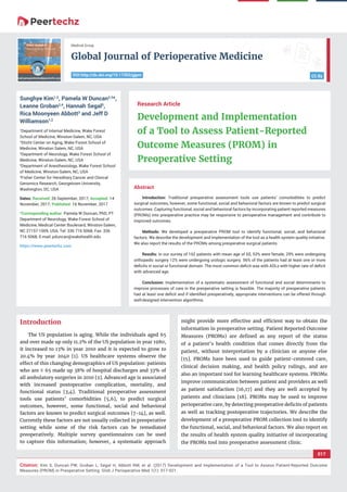 vv
Global Journal of Perioperative Medicine
CC By
Medical Group
017
Citation: Kim S, Duncan PW, Groban L, Segal H, Abbott RM, et al. (2017) Development and Implementation of a Tool to Assess Patient-Reported Outcome
Measures (PROM) in Preoperative Setting. Glob J Perioperative Med 1(1): 017-021.
DOI:http://dx.doi.org/10.17352/gjpm
Abstract
Introduction: Traditional preoperative assessment tools use patients’ comorbidities to predict
surgical outcomes, however, some functional, social and behavioral factors are known to predict surgical
outcomes. Capturing functional, social and behavioral factors by incorporating patient reported measures
(PROMs) into preoperative practice may be responsive to perioperative management and contribute to
improved outcomes.
Methods: We developed a preoperative PROM tool to identify functional, social, and behavioral
factors. We describe the development and implementation of the tool as a health system quality initiative.
We also report the results of the PROMs among preoperative surgical patients.
Results: In our survey of 162 patients with mean age of 65, 53% were female, 29% were undergoing
orthopedic surgery 12% were undergoing urologic surgery. 56% of the patients had at least one or more
deﬁcits in social or functional domain. The most common deﬁcit was with ADLs with higher rate of deﬁcit
with advanced age.
Conclusion: Implementation of a systematic assessment of functional and social determinants to
improve processes of care in the preoperative setting is feasible. The majority of preoperative patients
had at least one deﬁcit and if identiﬁed preoperatively, appropriate interventions can be offered through
well-designed intervention algorithms.
Research Article
Development and Implementation
of a Tool to Assess Patient-Reported
Outcome Measures (PROM) in
Preoperative Setting
Sunghye Kim1,2
, Pamela W Duncan2,3
*,
Leanne Groban2,4
, Hannah Segal5
,
Rica Moonyeen Abbott3
and Jeff D
Williamson1,2
1
Department of Internal Medicine, Wake Forest
School of Medicine, Winston-Salem, NC, USA
2
Sticht Center on Aging, Wake Forest School of
Medicine, Winston Salem, NC, USA
3
Department of Neurology, Wake Forest School of
Medicine, Winston-Salem, NC, USA
4
Department of Anesthesiology, Wake Forest School
of Medicine, Winston-Salem, NC, USA
5
Fisher Center for Hereditary Cancer and Clinical
Genomics Research, Georgetown University,
Washington, DC, USA
Dates: Received: 26 September, 2017; Accepted: 14
November, 2017; Published: 16 November, 2017
*Corresponding author: Pamela W Duncan, PhD, PT
Department of Neurology, Wake Forest School of
Medicine, Medical Center Boulevard, Winston-Salem,
NC 27157-1009, USA, Tel: 336 716 5068; Fax: 336
716 5068; E-mail:
https://www.peertechz.com
Introduction
The US population is aging. While the individuals aged 65
and over made up only 11.2% of the US population in year 1980,
it increased to 13% in year 2010 and it is expected to grow to
20.4% by year 2040 [1]. US healthcare systems observe the
effect of this changing demographics of US population: patients
who are ≥ 65 made up 38% of hospital discharges and 33% of
all ambulatory surgeries in 2010 [2]. Advanced age is associated
with increased postoperative complication, mortality, and
functional status [3,4]. Traditional preoperative assessment
tools use patients’ comorbidities [5,6], to predict surgical
outcomes, however, some functional, social and behavioral
factors are known to predict surgical outcomes [7-14], as well.
Currently these factors are not usually collected in preoperative
setting while some of the risk factors can be remediated
preoperatively. Multiple survey questionnaires can be used
to capture this information; however, a systematic approach
might provide more effective and efﬁcient way to obtain the
information in preoperative setting. Patient Reported Outcome
Measures (PROMs) are deﬁned as any report of the status
of a patient’s health condition that comes directly from the
patient, without interpretation by a clinician or anyone else
[15]. PROMs have been used to guide patient-centered care,
clinical decision making, and health policy rulings, and are
also an important tool for learning healthcare systems. PROMs
improve communication between patient and providers as well
as patient satisfaction [16,17] and they are well accepted by
patients and clinicians [18]. PROMs may be used to improve
perioperative care, by detecting preoperative deﬁcits of patients
as well as tracking postoperative trajectories. We describe the
development of a preoperative PROM collection tool to identify
the functional, social, and behavioral factors. We also report on
the results of health system quality initiative of incorporating
the PROMs tool into preoperative assessment clinic.
 