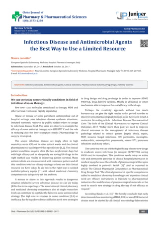 Review Article
Volume 3 Issue 5 - October 2017
DOI: 10.19080/GJPPS.2017.03.555621
Glob J Pharmaceu Sci
Copyright © All rights are reserved by Mauro Luisetto
Infectious Disease and Antimicrobial Agents
the Best Way to Use a Limited Resource
Mauro Luisetto*
European Specialist Laboratory Medicine, Hospital Pharmacist manager, Italy
Submission: September 19, 2017; Published: October 20, 2017
*Corresponding author: Mauro Luisetto, European Specialist Laboratory Medicine, Hospital Pharmacist Manager, Italy, Tel: ,
E-mail:
Introduction
We can see today some critically conditions in field of
infectious disease therapy:
Few new class molecules introduced in therapy, MDR and
other serious resistances rapidly expanding
Abuse or misuse of some parenteral antimicrobial out of
hospital settings, new infectious disease epidemic situations,
imitated economic resource by public staked orders to assign
to infectious disease field. The same we observe in example the
efficacy of some antivirus therapy as in HEPATIT C and the role
in reducing also the liver transplant needs (Pharmacology Vs
surgery strategies).
The severe infectious disease are imply often in high
mortality rate in ICU and in other critical wards and the clinical
pharmacists role can improve this specific rate [1,2]. The clinical
patient conditions require often the less nephrotoxic dugs but
with high efficacy and to adequately use saving life drugs in the
right method can results in improving patient survival. Many
antimicrobials are also associated with resistance pattern and all
this condition need an efficacy strategy to best use this clinical
resource we have today. To do this in the right way is needed
multidisciplinary equips [1] with added medicinal chemistry
competences to adequately set the problem.
A misuse or abuse in this approach results in dangerous
situation related to severe infectious disease we can see today
(Killer bacteria-superbugs). The association of clinical pharmacy
and medicinal chemistry competence also at single researcher
level can contribute to overtake the failure in some antimicrobial
strategy. The high rate in relapses in some condition [3,4] or
inefficacy due by rapid residences diffusion need new strategies
in drug design and drug re-design in order to improve ADME
PROFILE, drug delivery systems. Modify in dynamics or other
mechanism able to improve the real efficacy to the drugs.
Perhaps the creativity approach without too much
bureaucracy can give the right results in this period in order to
discover new pharmacological strategy as we have seen in last 2
centuries. According article : Infectious Disease Pharmaceutical
Care: The Role of the Clinical Pharmacists to Improve Clinical
Outcomes 2017 “Today more than past we need to improve
clinical outcomes in the management of infectious disease
pathology related to critical patient (septic shock, sepsis,
MOF, invasive fungal infections, HIV, peritonitis, meningitis,
endocarditic, osteomyelitis, pneumonia, severe UTI, proteases
infections and many other).
The same way we can see the high efficacy of some new drugs
in eradicate severe infectious (in example CEPATITIS), saving
HIGH cost for transplant. This condition needs today an active
role and permanent presence of clinical hospital pharmacist in
medical equip because these kinds of pharmacological therapies
highly involved in patient’s health [5].” And as reported in
article The Clinical Pharmacist Competence as Pharmaceutical
Drug Design Tool “The clinical pharmacist specific competences
added to medicinal chemistry knowledge and expertise clinical
need are efficacy instruments to translate to pharmaceutical
industries the modification of pharmacological molecule or the
need to search new strategy in drug therapy if not efficacy as
request.”
According Basak et al. [6] “ We hereby conclude that early
detectionandclosemonitoringofMDR,XDR,orevenPDRbacterial
strains must be started by all clinical microbiology laboratories
Glob J Pharmaceu Sci 3(5): GJPPS.MS.ID.555621 (2017) 001
Keywords: Infectious diseases, Antimicrobial agents, Clinical outcomes, Pharmaceutical industry, Drug design, Delivery systems
Global Journal of
Pharmacy & Pharmaceutical Sciences
ISSN: 2573-2250
 