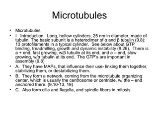 Microtubules 
• Microtubules 
• I. Introduction: Long, hollow cylinders, 25 nm in diameter, made of 
tubulin. The basic subunit is a heterodimer of α and β tubulin (9.8); 
13 protofilaments in a typical cylinder. See below about GTP 
binding, treadmilling, growth and dynamic instability (9.26). There is 
a + end, fast growing, w/β tubulin at its end, and a – end, slow 
growing, w/α tubulin at its end. The GTP’s are important in 
assembly (9.8) 
• A. They have MAPs, that influence their use- linking them together, 
stabilizing them, or destabilizing them. 
• B. They form a network, coming from the microtubule organizing 
center, which is usually the centrosome or centriole, w/ the – end 
anchored there. (9.10-13, 19) 
• C. Also form cilia and flagella, and spindle fibers in mitosis. 
 