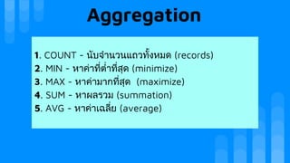 Aggregation
1. COUNT - นับจํานวนแถวทั้งหมด (records)
2. MIN - หาคาที่ตํ่าที่สุด (minimize)
3. MAX - หาคามากที่สุด (maximize)
4. SUM - หาผลรวม (summation)
5. AVG - หาคาเฉลี่ย (average)
 