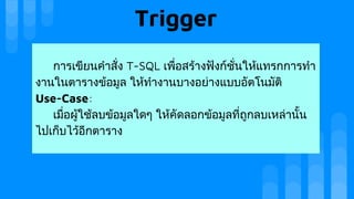Trigger
การเขียนคําสั่ง T-SQL เพื่อสรางฟงกชั่นใหแทรกการทํา
งานในตารางขอมูล ใหทํางานบางอยางแบบอัตโนมัติ
Use-Case:
เมื่อผูใชลบขอมูลใดๆ ใหคัดลอกขอมูลที่ถูกลบเหลานั้น
ไปเก็บไวอีกตาราง
 