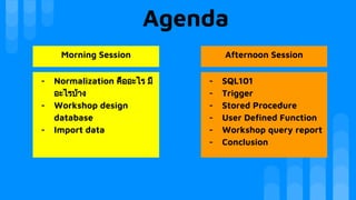 Agenda
Morning Session Afternoon Session
- Normalization คืออะไร มี
อะไรบาง
- Workshop design
database
- Import data
- SQL101
- Trigger
- Stored Procedure
- User Defined Function
- Workshop query report
- Conclusion
 