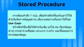 Stored Procedure
การเขียนคําสั่ง T-SQL เพื่อสรางฟงกชั่นเก็บเอาไวใช
สําหรับจัดการขอมูลตางๆ เพื่องานตอการเรียกมาใชใหม
Use-Case:
สรางฟงกชั่นเพื่อใชสําหรับเพิ่ม แกไข ลบ เรียกขอมูล
ตางๆ จากตารางเพื่อลด network traffic และขั้นตอนการ
ตรวจสอบขอมูล
 