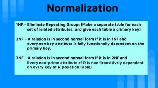 Normalization
1NF - Eliminate Repeating Groups (Make a separate table for each
set of related attributes, and give each table a primary key)
2NF - A relation is in second normal form if it is in 1NF and
every non key attribute is fully functionally dependent on the
primary key.
3NF - A relation is in second normal form if it is in 2NF and
Every non-prime attribute of R is non-transitively dependent
on every key of R (Relation Table)
 