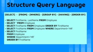 Structure Query Language
[SELECT] - [FROM] - [WHERE] - [GROUP BY] - [HAVING] - [ORDER BY]
- SELECT FirstName, LastName FROM Employee
- SELECT * FROM Employee
- SELECT FirstName FROM Employee ORDER BY FirstName
- SELECT FirstName FROM Employee WHERE Department=’HR’
- SELECT FIrstName
FROM Employee
WHERE Department=’HR’
ORDER BY FirstName
 