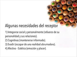 Algunas necesidades del receptor
1) Integrarse social y personalmente (refuerzo de su
personalidad y sus relaciones).
2) Cognitivas (mantenerse informado).
3) Evadir (escapar de una realidad abrumadora).
4) Afectivo - Estético (emoción y placer).
 