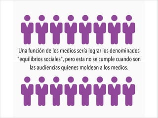 Una función de los medios sería lograr los denominados
"equilibrios sociales", pero esta no se cumple cuando son
las audiencias quienes moldean a los medios.
 