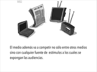 El medio además va a competir no sólo entre otros medios
sino con cualquier fuente de estímulos a los cuales se
expongan las audiencias.
 