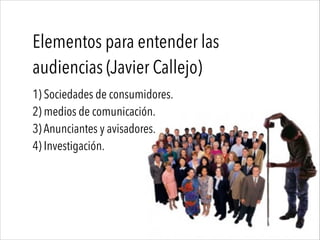 Elementos para entender las
audiencias (Javier Callejo)
1) Sociedades de consumidores.
2) medios de comunicación.
3) Anunciantes y avisadores.
4) Investigación.
 
