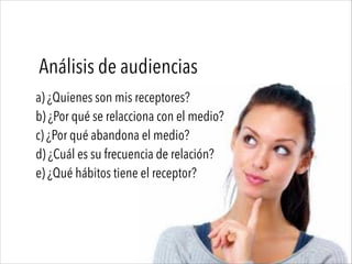 Análisis de audiencias
a) ¿Quienes son mis receptores?
b) ¿Por qué se relacciona con el medio?
c) ¿Por qué abandona el medio?
d) ¿Cuál es su frecuencia de relación?
e) ¿Qué hábitos tiene el receptor?
 