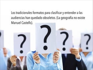 Los tradicionales formatos para clasificar y entender a las
audiencias han quedado obsoletos. (La geografía no existe
Manuel Castells).
 
