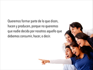 Queremos formar parte de lo que dicen,
hacen y producen, porque no queremos
que nadie decida por nosotros aquello que
debemos consumir, hacer, o decir.
 