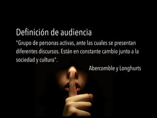 Definición de audiencia
"Grupo de personas activas, ante las cuales se presentan
diferentes discursos. Están en constante cambio junto a la
sociedad y cultura".
Abercomble y Longhurts
 