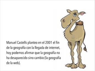 Manuel Castells planteo en el 2001 el fin
de la geografía con la llegada de internet,
hoy podemos afirmar que la geografía no
ha desaparecido sino cambio (la geografía
de la web).
 