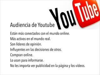 Audiencia de Youtube
Están más conectados con el mundo online.
Más activos en el mundo real.
Son líderes de opinión.
Influyentes en las decisiones de otros.
Compran online.
Lo usan para informarse.
No les importa ver publicidad en la página y los vídeos.
 