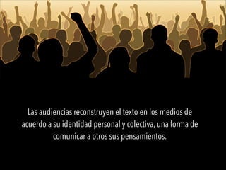 Las audiencias reconstruyen el texto en los medios de
acuerdo a su identidad personal y colectiva, una forma de
comunicar a otros sus pensamientos.
 