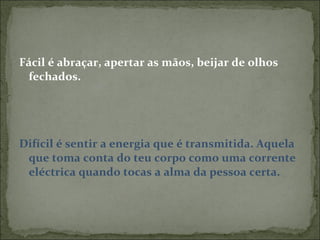 Fácil é abraçar, apertar as mãos, beijar de olhos fechados. Difícil é sentir a energia que é transmitida. Aquela que toma conta do teu corpo como uma corrente eléctrica quando tocas a alma da pessoa certa.  