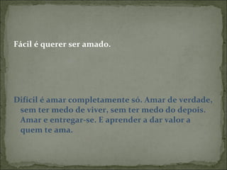 Fácil é querer ser amado. Difícil é amar completamente só. Amar de verdade, sem ter medo de viver, sem ter medo do depois. Amar e entregar-se. E aprender a dar valor a quem te ama. 