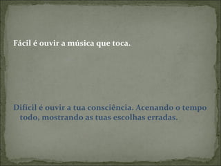 Fácil é ouvir a música que toca. Difícil é ouvir a tua consciência. Acenando o tempo todo, mostrando as tuas escolhas erradas.  