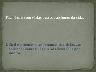 Fácil é sair com várias pessoas ao longo da vida. Difícil é entender que pouquíssimas delas vão aceitar-te como tu és e te vão fazer feliz por inteiro. 