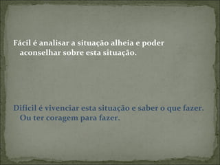 Fácil é analisar a situação alheia e poder aconselhar sobre esta situação. Difícil é vivenciar esta situação e saber o que fazer. Ou ter coragem para fazer. 