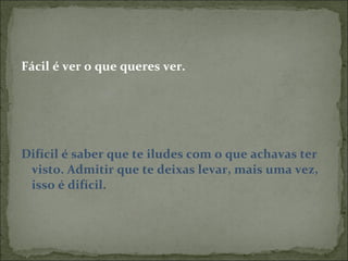 Fácil é ver o que queres ver. Difícil é saber que te iludes com o que achavas ter visto. Admitir que te deixas levar, mais uma vez, isso é difícil.  