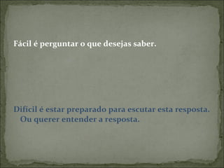 Fácil é perguntar o que desejas saber. Difícil é estar preparado para escutar esta resposta. Ou querer entender a resposta. 