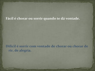 Fácil é chorar ou sorrir quando te dá vontade. Difícil é sorrir com vontade de chorar ou chorar de rir, de alegria. 