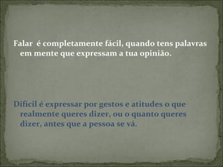 Falar  é completamente fácil, quando tens palavras em mente que expressam a tua opinião. Difícil é expressar por gestos e atitudes o que realmente queres dizer, ou o quanto queres dizer, antes que a pessoa se vá. 