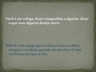 Fácil é ser colega, fazer companhia a alguém, dizer o que esse alguém deseja ouvir. Difícil é ser amigo para todas as horas e dizer sempre a verdade quando for preciso. E com confiança no que se diz. 