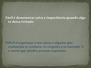 Fácil é demonstrar raiva e impaciência quando algo te deixa irritado. Difícil é expressar o teu amor a alguém que realmente te conhece, te respeita e te entende. E é assim que perdes pessoas especiais. 