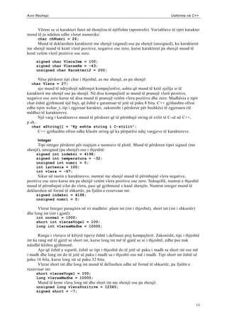 Avni Rexhepi                                                                          Ushtrime në C++



     Vëreni se si karakteri futet në thonjëza të njëfishta (apostrofe). Var iablave të tipit karakter
mund të ju ndahen edhe vlerat numerike:
      char chNumri = 26;
      Mund të deklarohen karakteret me shenjë (signed) ose pa shenjë (unsigned), ku karakteret
me shenjë mund të kenë vlerë pozitive, negative ose zero, kurse karakteret pa shen jë mund të
kenë vetëm vlerë pozitive ose zero.
     signed char VleraIme = 100;
     signed char VleraeRe = -43;
     unsigned char Karakteri2 = 200;

      Nëse përdoret tipi char i thjeshtë, as me shenjë, as pa shenjë:
  char Vlera = 27;
       ajo mund të ndryshojë ndërmjet kompajlerëve, ashtu që mund të ketë sjellje si të
karakterit me shenjë ose pa shenjë. Në disa kompajlerë ai mund të pranojë vlerë pozitive,
negative ose zero kurse në disa mund të pranojë vetëm vlera pozitive dhe zero. Madhësia e tipit
char është gjithmonë një bajt, që është e garantuar të jetë së paku 8 bita. C++ gjithashtu ofron
edhe tipin wchar_t, tip i zgjeruar karakter, zakonisht i përdorur për bashkësi të zgjeruara (të
mëdha) të karaktereve.
       Një varg i karaktereve mund të përdoret që të përmbajë string të stilit të C-së në C++,
p.sh.:
  char aString[] = "Ky eshte string i C-stilit";
      C++ gjithashtu ofron edhe klasën string që ka përparësi ndaj vargjeve të karaktereve.

      Integer
      Tipi integer përdoret për ruajtjen e numrave të plotë. Mund të përdoren tipet signed (me
shenjë), unsigned (pa shenjë) ose i thjeshtë:
     signed int indeksi = 4198;
     signed int temperatura = -32;
     unsigned int numri = 0;
     int lartesia = 100;
     int vlera = -67;
      Sikur në rastin e karaktereve, numrat me shenjë mund të përmbajnë vlera negative,
pozitive ose zero kurse ata pa shenjë vetëm vlera pozitive ose zero. Sidoqoftë, numrat e thjeshtë
mund të përmbajnë cilat do vlera, pasi që gjithmonë e kanë shenjën. Numrat integer mund të
deklarohen në formë të shkurtër, pa fjalën e rezervuar int:
     signed indeksi = 4198;
     unsigned numri = 0;

      Vlerat Integer paraqiten në tri madhësi: plain int (int i thjeshtë), short int (int i shkurtër)
dhe long int (int i gjatë).
     int normal = 1000;
     short int vleraeVogel = 100;
     long int vleraeMadhe = 10000;

       Rangu i vlerave të këtyrë tipeve është i definuar prej kompajlerit. Zakonisht, tipi i thjeshtë
int ka rang më të gjerë se short int, kurse long int më të gjatë se ai i thjeshtë, edhe pse nuk
ndodhë kështu gjithmonë.
       Ajo që është e sigurtë, është se tipi i thjeshtë do të jetë së paku i madh sa short int ose më
i madh dhe long int do të jetë së paku i madh sa i thjeshti ose më i madh. Tipi short int është së
paku 16 bita, kurse long int së paku 32 bita.
       Vlerat short int dhe long int mund të definohen edhe në formë të shkurtër, pa fjalën e
rezervuar int:
     short vleraeVogel = 100;
     long vleraeMadhe = 10000;
      Mund të kemi vlera long int dhe short int me shenjë ose pa shenjë:
     unsigned long vleraPozitive = 12345;
     signed short = -7;


                                                                                                        10
 