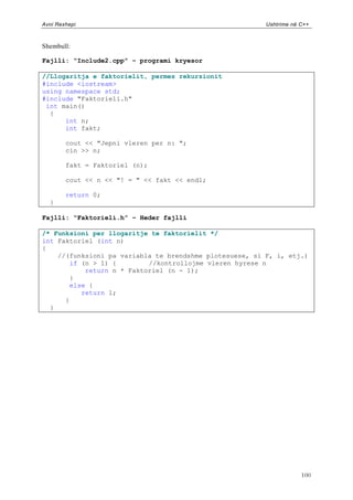 Avni Rexhepi                                             Ushtrime në C++



Shembull:

Fajlli: “Include2.cpp” – programi kryesor

//Llogaritja e faktorielit, permes rekurzionit
#include <iostream>
using namespace std;
#include "Faktorieli.h"
 int main()
  {
      int n;
      int fakt;

        cout << "Jepni vleren per n: ";
        cin >> n;

        fakt = Faktoriel (n);

        cout << n << "! = " << fakt << endl;

        return 0;
  }

Fajlli: “Faktorieli.h” – Heder fajlli

/* Funksioni per llogaritje te faktorielit */
int Faktoriel (int n)
{
    //(funksioni pa variabla te brendshme plotesuese, si F, i, etj.)
       if (n > 1) {        //kontrollojme vleren hyrese n
           return n * Faktoriel (n - 1);
       }
       else {
          return 1;
      }
  }




                                                                     100
 