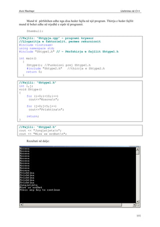 Avni Rexhepi                                                                    Ushtrime në C++



     Mund të përfshihen edhe nga disa heder fajlla në një program. Thirrja e heder fajllit
mund të behet edhe në rrjedhë e sipër të programit.

      Shembull:

//Fajlli: “Shtypja.cpp” – programi kryesor
//Llogaritja e faktorielit, permes rekurzionit
#include <iostream>
using namespace std;
#include "Shtype1.h" // – Përfshirja e fajllit Shtype1.h

int main()
  {
    Shtype(); //Funksioni prej Shtype1.h
    #include "Shtype2.h"   //thirrja e Shtype2.h
    return 0;
  }

//Fajlli: “Shtype1.h”
int i,j;
void Shtype()
{
    for (i=0;i<10;i++)
     cout<<"Kosovan";

      for (j=0;j<5;j++)
       cout<<"Prishtinan";

      return;
}

//Fajlli: “Shtype2.h”
cout << "Jungjatjetan";
cout << "Mire se erdhetn";

      Rezultati në dalje:




                                                                                             101
 