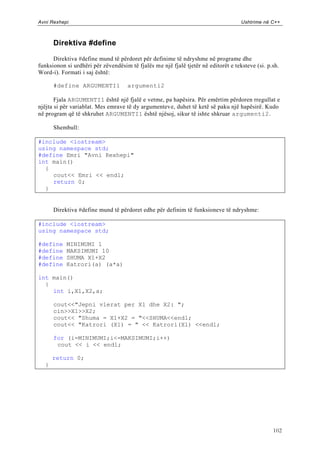 Avni Rexhepi                                                                        Ushtrime në C++



      Direktiva #define

      Direktiva #define mund të përdoret për definime të ndryshme në programe dhe
funksionon si urdhëri për zëvendësim të fjalës me një fjalë tjetër në editorët e teksteve (si. p.sh.
Word-i). Formati i saj është:

      #define ARGUMENTI1             argumenti2

       Fjala ARGUMENTI1 është një fjalë e vetme, pa hapësira. Për emërtim përdoren rregullat e
njëjta si për variablat. Mes emrave të dy argumenteve, duhet të ketë së paku një hapësirë. Kudo
në program që të shkruhet ARGUMENTI1 është njësoj, sikur të ishte shkruar argumenti2.

      Shembull:

#include <iostream>
using namespace std;
#define Emri "Avni Rexhepi"
int main()
  {
    cout<< Emri << endl;
    return 0;
  }


      Direktiva #define mund të përdoret edhe për definim të funksioneve të ndryshme:

#include <iostream>
using namespace std;

#define    MINIMUMI 1
#define    MAKSIMUMI 10
#define    SHUMA X1+X2
#define    Katrori(a) (a*a)

int main()
  {
    int i,X1,X2,a;

      cout<<"Jepni vlerat per X1 dhe X2: ";
      cin>>X1>>X2;
      cout<< "Shuma = X1+X2 = "<<SHUMA<<endl;
      cout<< "Katrori (X1) = " << Katrori(X1) <<endl;

      for (i=MINIMUMI;i<=MAKSIMUMI;i++)
       cout << i << endl;

      return 0;
  }




                                                                                                 102
 