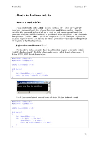 Avni Rexhepi                                                                        Ushtrime në C++




      Shtojca A - Probleme praktike


      Numrat e rastit në C++

      Funksionet srand() and rand() - Libraria standarde e C++ ofron një “vegël” për
gjenerimin e numrave të rastit duke përdorur funksionin rand( ) (angl. random – i rastit) .
Natyrisht, këta numra nuk janë me të vërtetë të rastit, por janë pseudo -numra të rastit. Ata
gjenerohen në një varg i cili jep iluzionin e të qenit i rastit, sepse, megjithatë, ky varg i numrave
do të përsëritet. Versioni i rand() që vije me kompajlerin e C++-it është mjaft i thjeshtë dhe
nuk është prej më të mirëve (nuk përdoret për ndonjë qëllim shkencor) mirëpo mund të përdoret
për programe të thjeshta dhe për lojra.

     Si gjenerohet numri i rastit në C++?

      Për të përdorur funksionin rand() duhet të përfshijmë në program heder fajllin përkatës
<cstdlib>. Funksioni rand() thjeshtë e kthen pseudo-numrin e plotë të rastit në rangun prej 0
deri ne RAND_MAX dhe përdoret si vijon:

#include <cstdlib>
#include <iostream>

using namespace std;

int main()
{
    int NumriiRastit = rand();
    cout << NumriiRastit << endl;
}




      Për të gjeneruar më shumë numra të rastit, përsëritet thirrja e funksionit rand().

#include <cstdlib>
#include <iostream>

using namespace std;

int main()
{
    int NumriiRastit;
    for(int i=0; i<10; i++){
        NumriiRastit = rand();
        cout << NumriiRastit << endl;
    }
}


                                                                                                 104
 