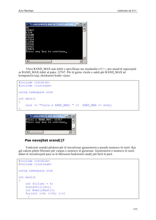 Avni Rexhepi                                                                     Ushtrime në C++




     Vlera RAND_MAX nuk është e specifikuar me standardin e C++, por mund të supozojmë
se RAND_MAX është së paku: 32767. Për të gjetur vlerën e saktë për RAND_MAX në
kompjuterin tuaj, ekzekutoni kodin vijues:

#include <cstdlib>
#include <iostream>

using namespace std;

int main()
{
    cout << "Vlera e RAND_MAX: " <<                 RAND_MAX << endl;
}




     Pse nevojitet srand()?

      Funksioni srand() përdoret për të inicializuar gjeneratorin e pseudo numrave të rastit. Kjo
gjë cakton pikën fillestare për vargun e numrave të gjeneruar. Gjeneratorin e numrave të rastit
duhet të inicializojmë para se të thërrasim funksionin rand() për herë të parë.

#include <cstdlib>
#include <iostream>

using namespace std;

int main()
{
    int fillimi = 5;
    srand(fillimi);
    int NumriiRastit;
    for(int i=0; i<10; i++)
     {



                                                                                              105
 
