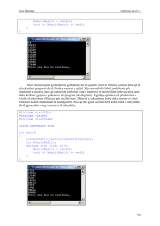 Avni Rexhepi                                                                       Ushtrime në C++



           NumriiRastit = rand();
           cout << NumriiRastit << endl;
     }
}




       Nëse inicializojmë gjeneratorin gjithmonë me të njejtën vlerë të fillimit, secilën herë që të
ekzekutohet programi do të fitohen numrat e njëjtë. Kjo normalisht është joadekuate për
shumicën e rasteve, pasi që zakonisht kërkohet varg i numrave të rastësishëm (përveq nëse jemi
duke kërkuar gjetjen e gabimeve në program (de-bugimi)). Zgjidhja qëndron në përdorimin e
vlerës së ndryshme fillestare për secilën herë. Mënyrë e zakonshme është duke marrur si vlerë
fillestare kohën momentale të kompjuterit. Pasi që me gjasë secilën herë koha është e ndryshme,
do të gjenerohet varg i numrave të ndryshëm.

#include <cstdlib>
#include <ctime>
#include <iostream>

using namespace std;

int main()
{
    srand(static_cast<unsigned>(time(0)));
    int NumriiRastit;
    for(int i=0; i<10; i++){
        NumriiRastit = rand();
        cout << NumriiRastit << endl;
    }
}




                                                                                                106
 