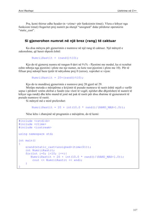 Avni Rexhepi                                                                      Ushtrime në C++




       Pra, kemi thirrur edhe header-in <ctime> për funksionin time(). Vlera e kthyer nga
funksioni time() llogaritet prej numrit pa shenjë “unsigned” duke përdorur operatorin
“static_cast”.


     Si gjenerohen numrat në një brez (rang) të caktuar

     Ka disa mënyra për gjenerimin e numrave në një rang të caktuar. Një mënyrë e
zakonshme, që haset shpesh është:

           NumriiRastit = (rand()%10);

       Kjo do të gjeneroj numra në rangun 0 deri në 9 (% - Pjestimi me modul, ku si rezultat
eshte mbetja nga pjestimi i plote me nje numer, ne kete rast pjestimi i plote me 10). Për të
filluar prej ndonjë baze tjetër të ndryshme prej 0 (zeros), veprohet si vijon:

           NumriiRastit = 20+(rand()%10);

      Kjo do te mundësoj gjenerimin e numrave prej 20 gjerë në 29.
      Mirëpo metoda e mësipërme e krijimit të pseudo numrave të rastit është mjaft e varfër
sepse i përdorë vetëm shifrat e fundit (me vlerë të vogël, njëshet dhe dhjetëshet) të numrit të
kthyer nga rand() dhe këto mund të jenë më pak të rastit për disa zbatime të gjeneratorit të
pseudo numrave të rastit.
      Si mënyrë më e mirë preferohet:

           NumriiRastit = 20 + int(10.0 * rand()/(RAND_MAX+1.0));

      Nëse këto i zbatojmë në programin e mësipërm, do të kemi:

#include <cstdlib>
#include <ctime>
#include <iostream>

using namespace std;

int main()
{
    srand(static_cast<unsigned>(time(0)));
    int NumriiRastit;
    for(int i=0; i<10; i++){
       NumriiRastit = 20 + int(10.0 * rand()/(RAND_MAX+1.0));
        cout << NumriiRastit << endl;
    }
}




                                                                                                  107
 